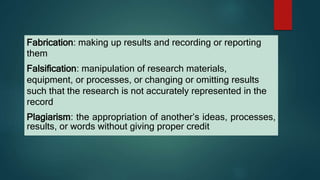 Fabrication: making up results and recording or reporting
them
Falsification: manipulation of research materials,
equipment, or processes, or changing or omitting results
such that the research is not accurately represented in the
record
Plagiarism: the appropriation of another’s ideas, processes,
results, or words without giving proper credit
 