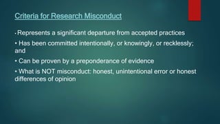 Criteria for Research Misconduct
• Represents a significant departure from accepted practices
• Has been committed intentionally, or knowingly, or recklessly;
and
• Can be proven by a preponderance of evidence
• What is NOT misconduct: honest, unintentional error or honest
differences of opinion
 