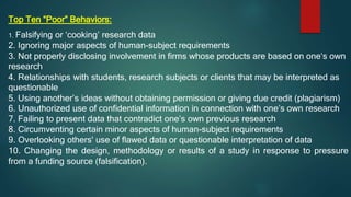 Top Ten “Poor” Behaviors:
1. Falsifying or ‘cooking’ research data
2. Ignoring major aspects of human-subject requirements
3. Not properly disclosing involvement in firms whose products are based on one‘s own
research
4. Relationships with students, research subjects or clients that may be interpreted as
questionable
5. Using another’s ideas without obtaining permission or giving due credit (plagiarism)
6. Unauthorized use of confidential information in connection with one’s own research
7. Failing to present data that contradict one’s own previous research
8. Circumventing certain minor aspects of human-subject requirements
9. Overlooking others' use of flawed data or questionable interpretation of data
10. Changing the design, methodology or results of a study in response to pressure
from a funding source (falsification).
 