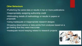 Other Behaviours
•Publishing the same data or results in two or more publications
•Inappropriately assigning authorship credit
•Withholding details of methodology or results in papers or
proposals
•Using inadequate or inappropriate research designs
•Dropping observations or data points from analyses based on a
gut feeling that they were inaccurate
•Inadequate record keeping related to research projects
 