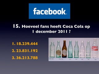 15. Hoeveel fans heeft Coca Cola op
          1 december 2011 ?

1. 18.239.444
2. 23.831.192
3. 36.213.788
 
