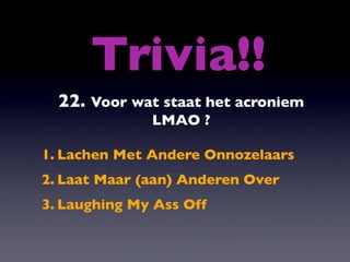 Trivia!!
  22. Voor wat staat het acroniem
              LMAO ?

1. Lachen Met Andere Onnozelaars
2. Laat Maar (aan) Anderen Over
3. Laughing My Ass Off
 