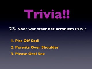 Trivia!!
23. Voor wat staat het acroniem POS ?

1. Piss Off Sod!
2. Parents Over Shoulder
3. Please Oral Sex
 