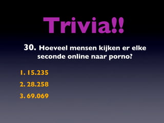 Trivia!!
 30. Hoeveel mensen kijken er elke
     seconde online naar porno?

1. 15.235
2. 28.258
3. 69.069
 