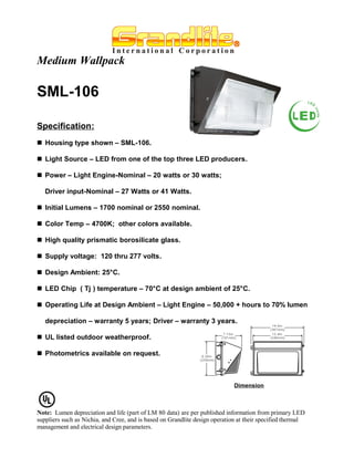 Medium Wallpack

SML-106

Specification:
 Housing type shown – SML-106.

 Light Source – LED from one of the top three LED producers.

 Power – Light Engine-Nominal – 20 watts or 30 watts;

   Driver input-Nominal – 27 Watts or 41 Watts.

 Initial Lumens – 1700 nominal or 2550 nominal.

 Color Temp – 4700K; other colors available.

 High quality prismatic borosilicate glass.

 Supply voltage: 120 thru 277 volts.

 Design Ambient: 25°C.

 LED Chip ( Tj ) temperature – 70°C at design ambient of 25°C.

 Operating Life at Design Ambient – Light Engine – 50,000 + hours to 70% lumen

   depreciation – warranty 5 years; Driver – warranty 3 years.

 UL listed outdoor weatherproof.

 Photometrics available on request.



                                                                             Dimension



Note: Lumen depreciation and life (part of LM 80 data) are per published information from primary LED
suppliers such as Nichia, and Cree, and is based on Grandlite design operation at their specified thermal
management and electrical design parameters.
 