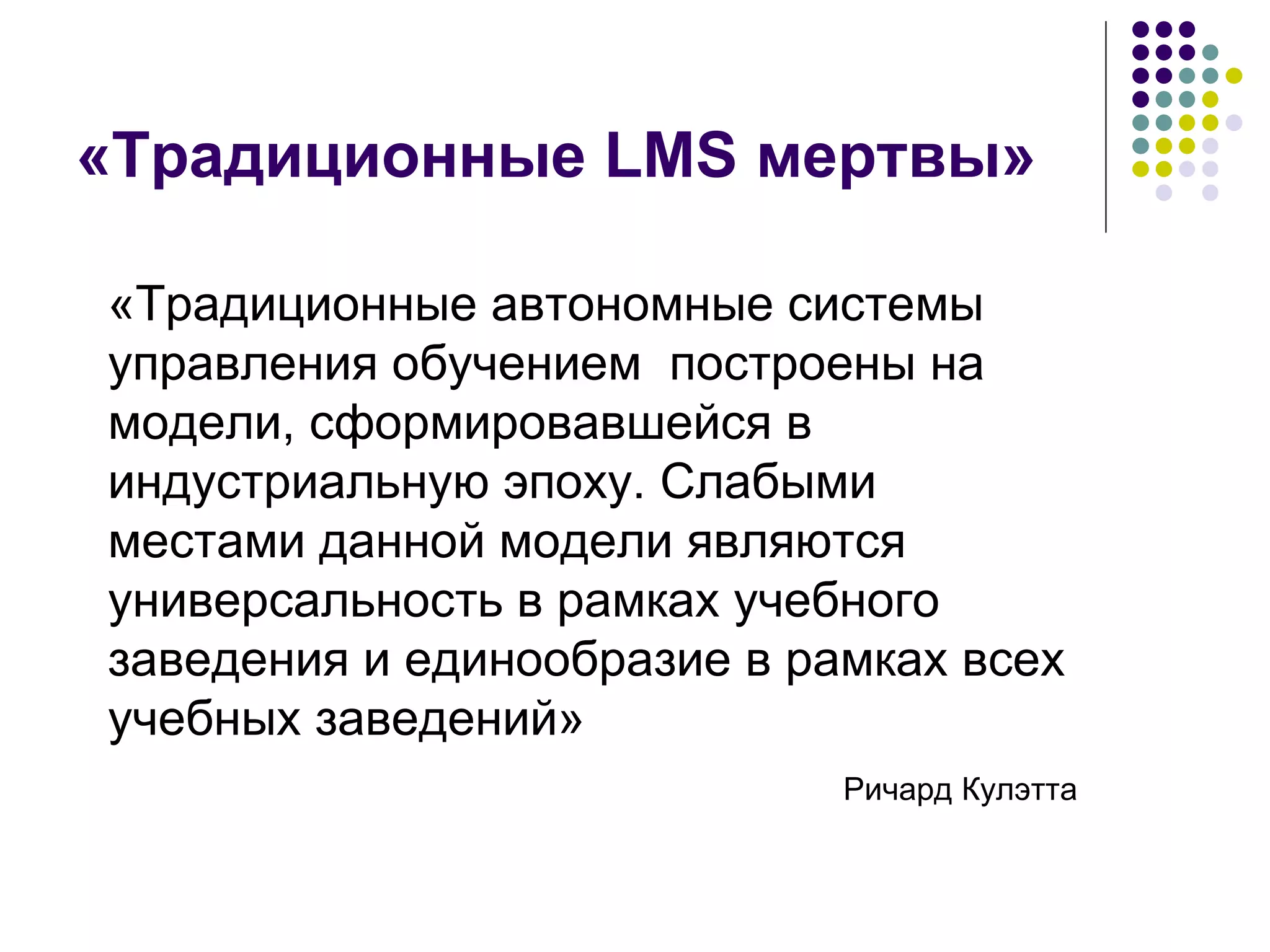 «Традиционные  LMS  мертвы» «Традиционные автономные системы управления обучением  построены на модели, сформировавшейся в индустриальную эпоху. Слабыми местами данной модели являются универсальность в рамках учебного заведения и единообразие в рамках всех учебных заведений»  Ричард Кулэтта 