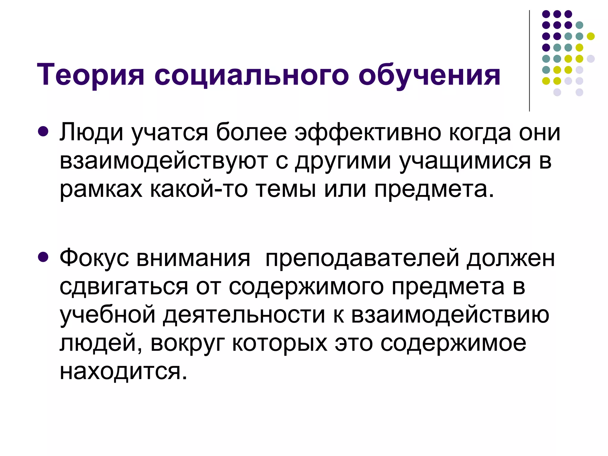 Теория социального обучения Люди учатся более эффективно когда они взаимодействуют с другими учащимися в рамках какой-то темы или предмета.  Фокус внимания  преподавателей должен сдвигаться от содержимого предмета в учебной деятельности к взаимодействию людей, вокруг которых это содержимое находится. 