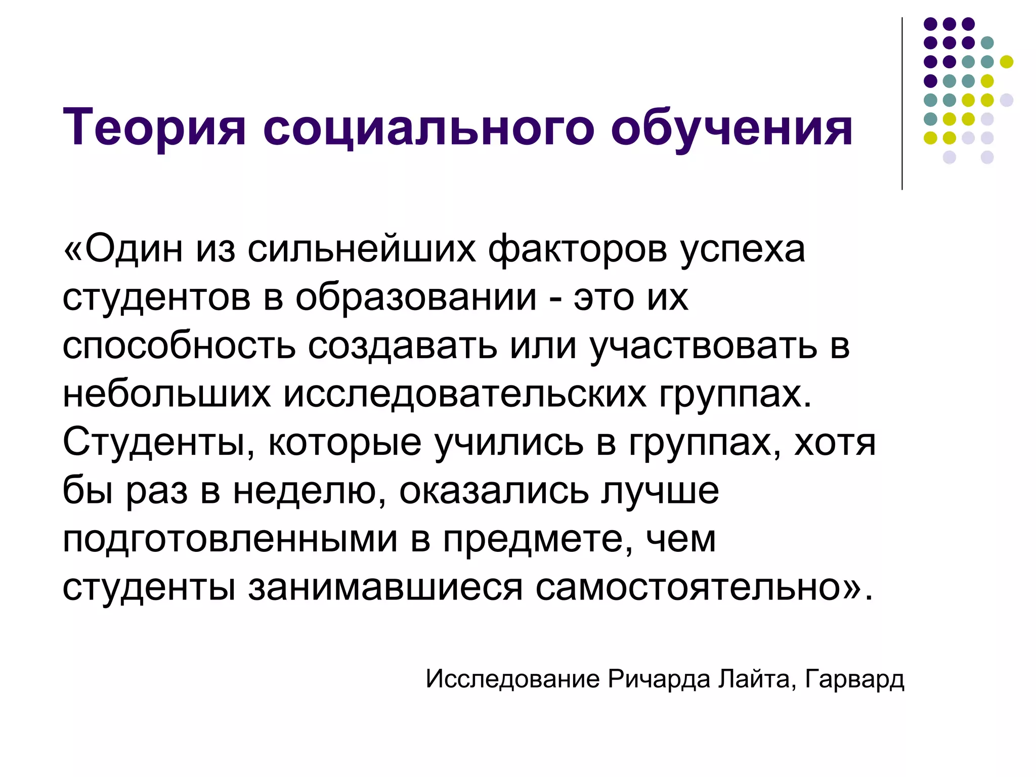 Теория социального обучения «Один из сильнейших факторов успеха студентов в образовании - это их способность создавать или участвовать в небольших исследовательских группах. Студенты, которые учились в группах, хотя бы раз в неделю, оказались лучше подготовленными в предмете, чем студенты занимавшиеся самостоятельно». Исследование Ричарда Лайта, Гарвард 