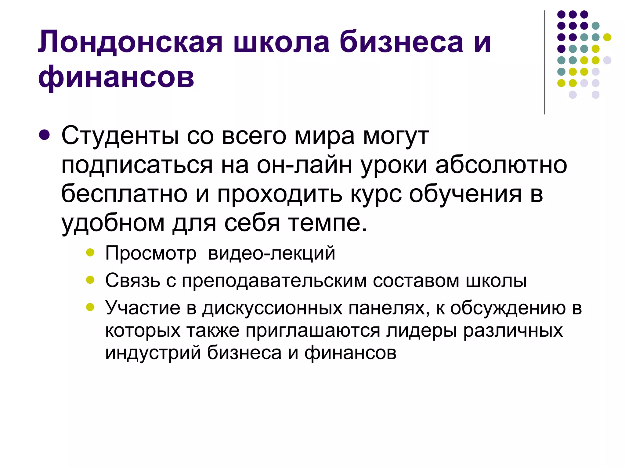 Лондонская школа бизнеса и финансов Студенты со всего мира могут подписаться на он-лайн уроки абсолютно бесплатно и проходить курс обучения в удобном для себя темпе.  Просмотр  видео-лекций  Связь с преподавательским составом школы Участие в дискуссионных панелях, к обсуждению в которых также приглашаются лидеры различных индустрий бизнеса и финансов  