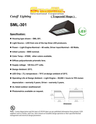 Cutoff Lighting                                            ( Trapezoid Shape )


SML-301

Specification:
 Housing type shown – SML-301.

 Light Source – LED from one of the top three LED producers.

 Power – Light Engine-Nominal – 48 watts; Driver input-Nominal – 60 Watts.

 Initial Lumens – 5000 nominal.

 Color Temp – 4700K; other colors available.

 Diffuse polycarbonate prismatic lens.

 Supply voltage: 120 thru 277 volts.

 Design Ambient: 25°C.

 LED Chip ( Tj ) temperature – 70°C at design ambient of 25°C.

 Operating Life at Design Ambient – Light Engine – 50,000 + hours to 70% lumen

   depreciation – warranty 5 years; Driver – warranty 3 years.

 UL listed outdoor weatherproof.

 Photometrics available on request.




                                                                             Dimension




Note: Lumen depreciation and life (part of LM 80 data) are per published information from primary LED
suppliers such as Nichia, and Cree, and is based on Grandlite design operation at their specified thermal
management and electrical design parameters.
 