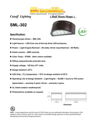 Cutoff Lighting                                          ( Half Moon Shape )


SML-302

Specification:
 Housing type shown – SML-302.

 Light Source – LED from one of the top three LED producers.

 Power – Light Engine-Nominal – 48 watts; Driver input-Nominal – 60 Watts.

 Initial Lumens – 5000 nominal.

 Color Temp – 4700K; other colors available.

 Diffuse polycarbonate prismatic lens.

 Supply voltage: 120 thru 277 volts.

 Design Ambient: 25°C.

 LED Chip ( Tj ) temperature – 70°C at design ambient of 25°C.

 Operating Life at Design Ambient – Light Engine – 50,000 + hours to 70% lumen

   depreciation – warranty 5 years; Driver – warranty 3 years.

 UL listed outdoor weatherproof.

 Photometrics available on request.




                                                                             Dimension




Note: Lumen depreciation and life (part of LM 80 data) are per published information from primary LED
suppliers such as Nichia, and Cree, and is based on Grandlite design operation at their specified thermal
management and electrical design parameters.
 