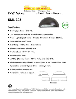 Cutoff Lighting                                     ( Quarter Sphere Shape )


SML-303

Specification:
 Housing type shown – SML-303.

 Light Source – LED from one of the top three LED producers.

 Power – Light Engine-Nominal – 48 watts; Driver input-Nominal – 60 Watts.

 Initial Lumens – 5000 nominal.

 Color Temp – 4700K; other colors available.

 Diffuse polycarbonate prismatic lens.

 Supply voltage: 120 thru 277 volts.

 Design Ambient: 25°C.

 LED Chip ( Tj ) temperature – 70°C at design ambient of 25°C.

 Operating Life at Design Ambient – Light Engine – 50,000 + hours to 70% lumen

   depreciation – warranty 5 years; Driver – warranty 3 years.

 UL listed outdoor weatherproof.

 Photometrics available on request.




                                                                             Dimension




Note: Lumen depreciation and life (part of LM 80 data) are per published information from primary LED
suppliers such as Nichia, and Cree, and is based on Grandlite design operation at their specified thermal
management and electrical design parameters.
 