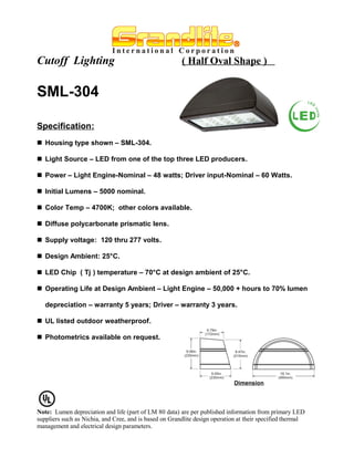 Cutoff Lighting                                         ( Half Oval Shape )


SML-304

Specification:
 Housing type shown – SML-304.

 Light Source – LED from one of the top three LED producers.

 Power – Light Engine-Nominal – 48 watts; Driver input-Nominal – 60 Watts.

 Initial Lumens – 5000 nominal.

 Color Temp – 4700K; other colors available.

 Diffuse polycarbonate prismatic lens.

 Supply voltage: 120 thru 277 volts.

 Design Ambient: 25°C.

 LED Chip ( Tj ) temperature – 70°C at design ambient of 25°C.

 Operating Life at Design Ambient – Light Engine – 50,000 + hours to 70% lumen

   depreciation – warranty 5 years; Driver – warranty 3 years.

 UL listed outdoor weatherproof.

 Photometrics available on request.




                                                                             Dimension




Note: Lumen depreciation and life (part of LM 80 data) are per published information from primary LED
suppliers such as Nichia, and Cree, and is based on Grandlite design operation at their specified thermal
management and electrical design parameters.
 
