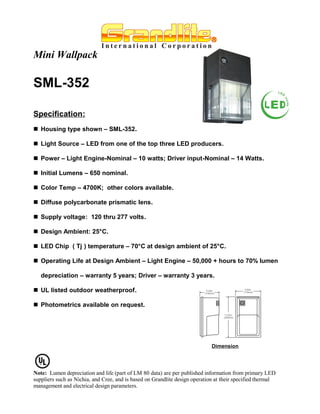 Mini Wallpack

SML-352

Specification:
 Housing type shown – SML-352.

 Light Source – LED from one of the top three LED producers.

 Power – Light Engine-Nominal – 10 watts; Driver input-Nominal – 14 Watts.

 Initial Lumens – 650 nominal.

 Color Temp – 4700K; other colors available.

 Diffuse polycarbonate prismatic lens.

 Supply voltage: 120 thru 277 volts.

 Design Ambient: 25°C.

 LED Chip ( Tj ) temperature – 70°C at design ambient of 25°C.

 Operating Life at Design Ambient – Light Engine – 50,000 + hours to 70% lumen

   depreciation – warranty 5 years; Driver – warranty 3 years.

 UL listed outdoor weatherproof.

 Photometrics available on request.




                                                                             Dimension




Note: Lumen depreciation and life (part of LM 80 data) are per published information from primary LED
suppliers such as Nichia, and Cree, and is based on Grandlite design operation at their specified thermal
management and electrical design parameters.
 