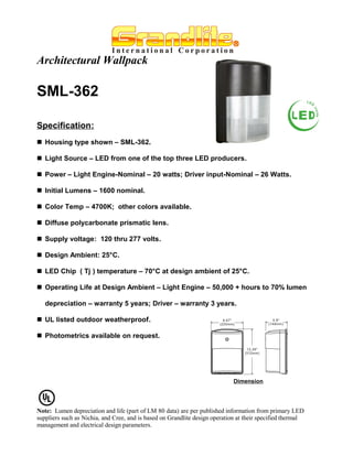 Architectural Wallpack

SML-362

Specification:
 Housing type shown – SML-362.

 Light Source – LED from one of the top three LED producers.

 Power – Light Engine-Nominal – 20 watts; Driver input-Nominal – 26 Watts.

 Initial Lumens – 1600 nominal.

 Color Temp – 4700K; other colors available.

 Diffuse polycarbonate prismatic lens.

 Supply voltage: 120 thru 277 volts.

 Design Ambient: 25°C.

 LED Chip ( Tj ) temperature – 70°C at design ambient of 25°C.

 Operating Life at Design Ambient – Light Engine – 50,000 + hours to 70% lumen

   depreciation – warranty 5 years; Driver – warranty 3 years.

 UL listed outdoor weatherproof.

 Photometrics available on request.




                                                                             Dimension




Note: Lumen depreciation and life (part of LM 80 data) are per published information from primary LED
suppliers such as Nichia, and Cree, and is based on Grandlite design operation at their specified thermal
management and electrical design parameters.
 