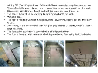 • Joining FES (Front Engine Space) Cabin with Chassis, using Rectangular cross-section
Tubes of variable length. Length and cross-section vary as per strength requirement.
• It is covered With GI sheet Panels and welding joints are smoothened up.
• The floor is brought up by screwing 12 mm Plywood onto the shell.
• Wiring is done.
• The Roof is filled up with non-heat conducting Polystyrene, easy to cut and thus easy
to use.
• After filling, the roof is covered with PVC pale grey colored GI sheets, which is Fixed to
Roof by Screws.
• The front cabin space roof is covered with a hard plastic cover.
• The floor is Covered with resin mat which is pasted onto floor using Fevicol adhesive.
 