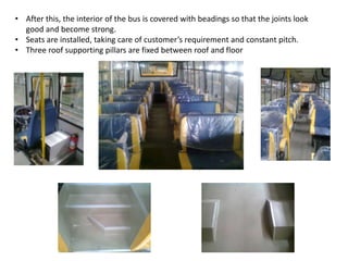 • After this, the interior of the bus is covered with beadings so that the joints look
good and become strong.
• Seats are installed, taking care of customer’s requirement and constant pitch.
• Three roof supporting pillars are fixed between roof and floor
 