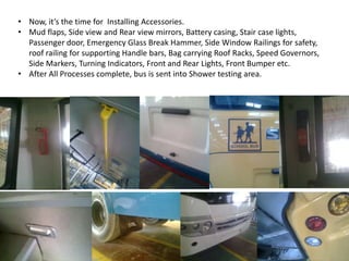 • Now, it’s the time for Installing Accessories.
• Mud flaps, Side view and Rear view mirrors, Battery casing, Stair case lights,
Passenger door, Emergency Glass Break Hammer, Side Window Railings for safety,
roof railing for supporting Handle bars, Bag carrying Roof Racks, Speed Governors,
Side Markers, Turning Indicators, Front and Rear Lights, Front Bumper etc.
• After All Processes complete, bus is sent into Shower testing area.
 
