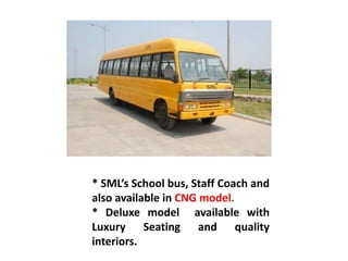 * SML’s School bus, Staff Coach and
also available in CNG model.
* Deluxe model available with
Luxury Seating and quality
interiors.
 