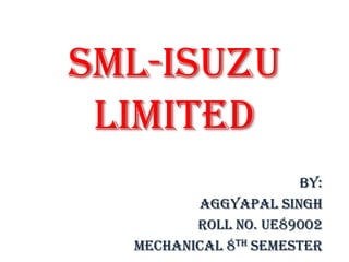 SML-ISUZU
Limited
by:
Aggyapal Singh
Roll no. ue89002
Mechanical 8th Semester
 