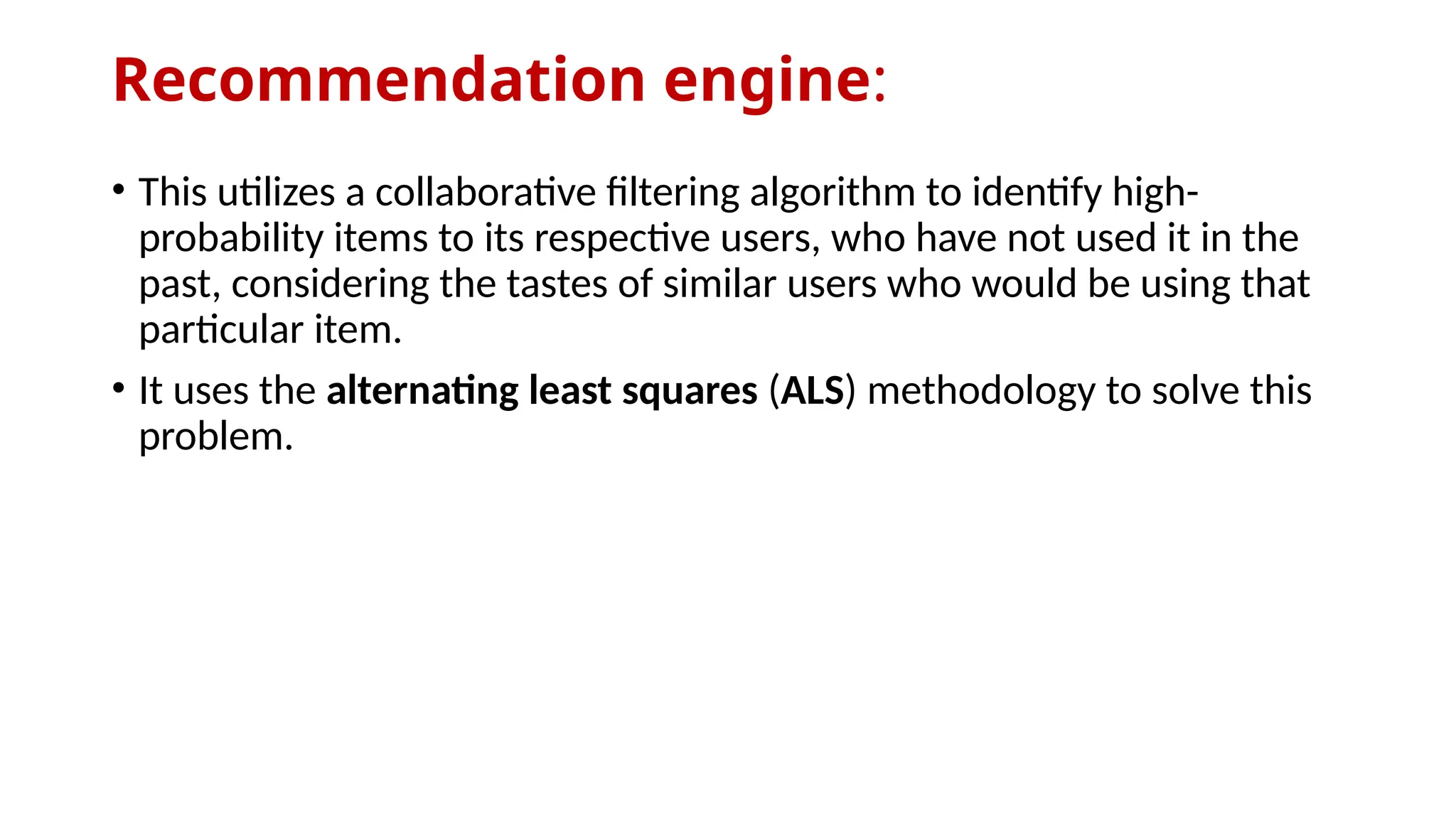 Recommendation engine:
• This utilizes a collaborative filtering algorithm to identify high-
probability items to its respective users, who have not used it in the
past, considering the tastes of similar users who would be using that
particular item.
• It uses the alternating least squares (ALS) methodology to solve this
problem.
 