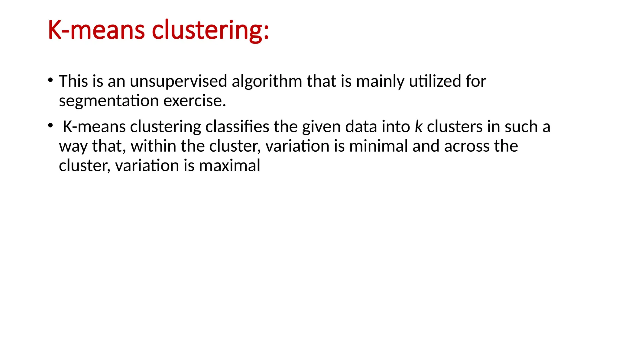 K-means clustering:
• This is an unsupervised algorithm that is mainly utilized for
segmentation exercise.
• K-means clustering classifies the given data into k clusters in such a
way that, within the cluster, variation is minimal and across the
cluster, variation is maximal
 