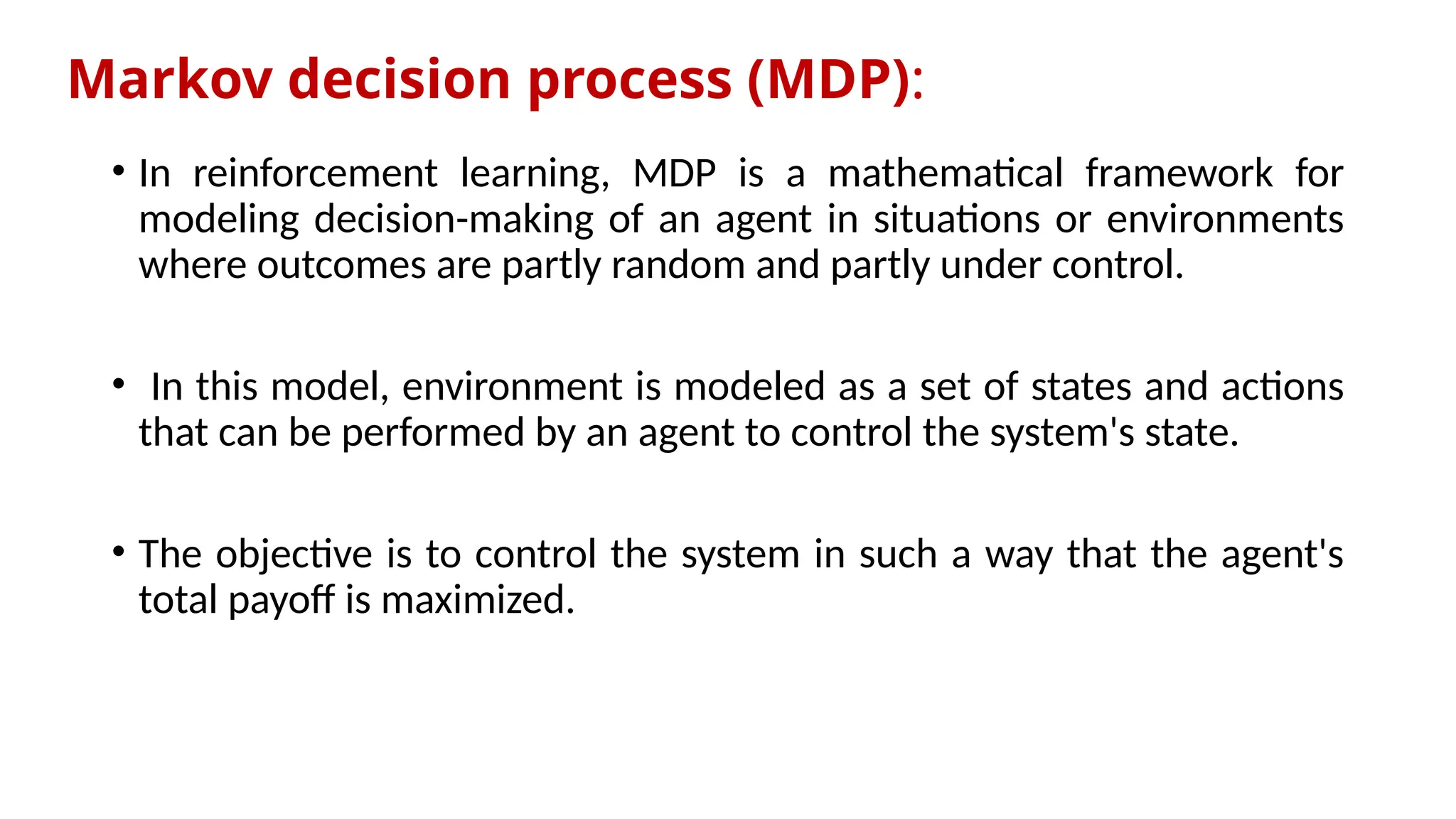 Markov decision process (MDP):
• In reinforcement learning, MDP is a mathematical framework for
modeling decision-making of an agent in situations or environments
where outcomes are partly random and partly under control.
• In this model, environment is modeled as a set of states and actions
that can be performed by an agent to control the system's state.
• The objective is to control the system in such a way that the agent's
total payoff is maximized.
 
