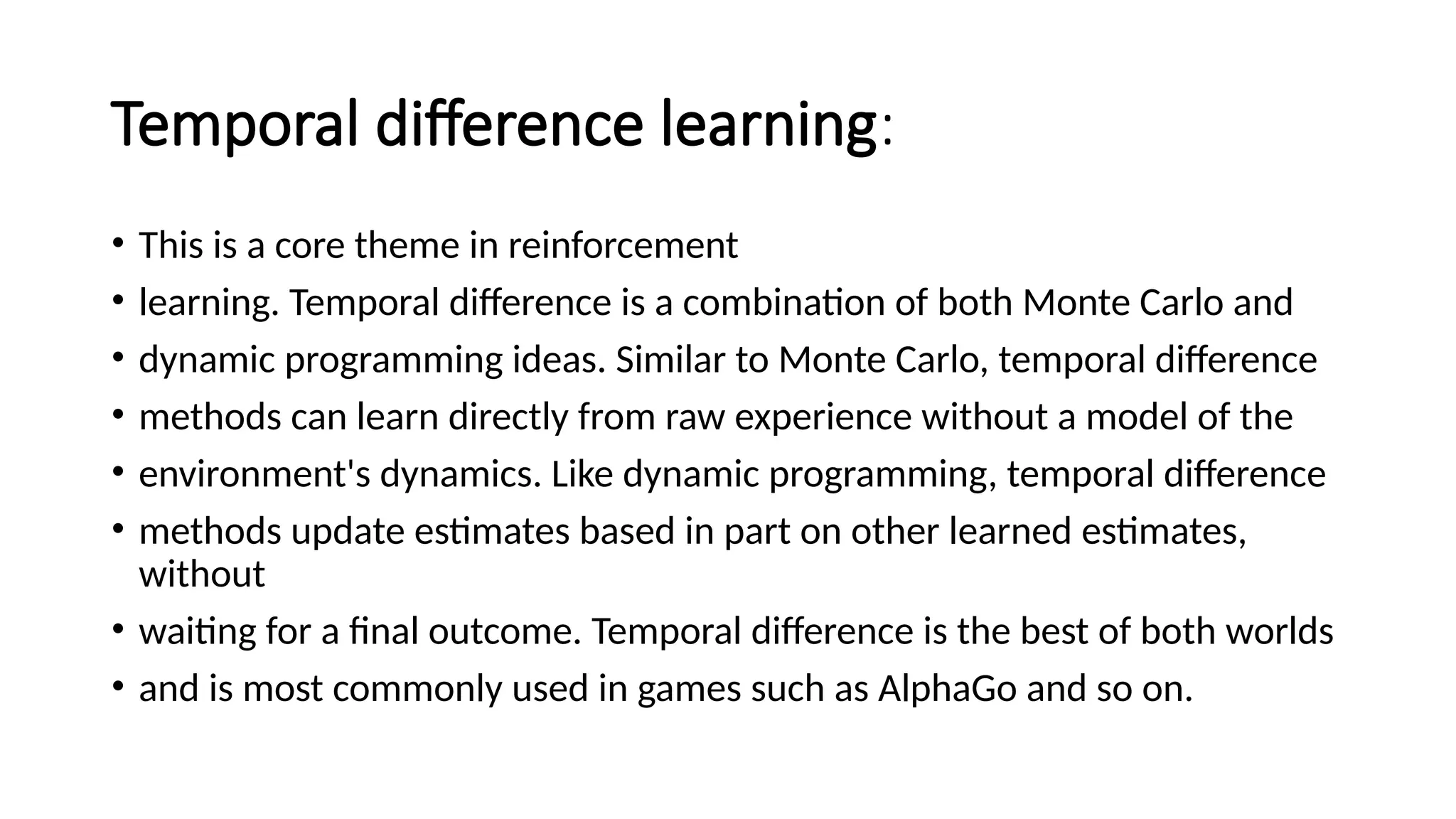 Temporal difference learning:
• This is a core theme in reinforcement
• learning. Temporal difference is a combination of both Monte Carlo and
• dynamic programming ideas. Similar to Monte Carlo, temporal difference
• methods can learn directly from raw experience without a model of the
• environment's dynamics. Like dynamic programming, temporal difference
• methods update estimates based in part on other learned estimates,
without
• waiting for a final outcome. Temporal difference is the best of both worlds
• and is most commonly used in games such as AlphaGo and so on.
 