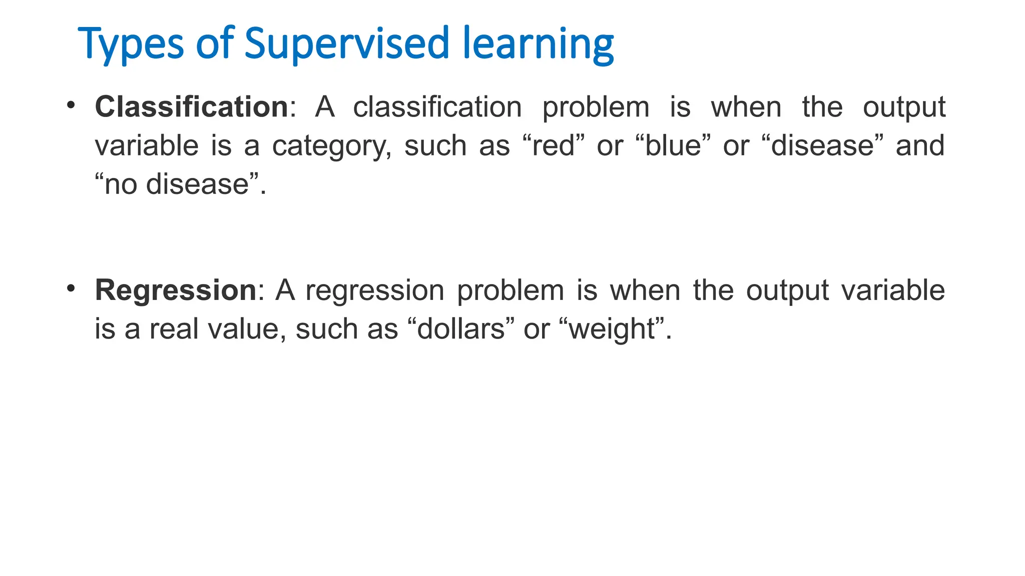Types of Supervised learning
• Classification: A classification problem is when the output
variable is a category, such as “red” or “blue” or “disease” and
“no disease”.
• Regression: A regression problem is when the output variable
is a real value, such as “dollars” or “weight”.
 