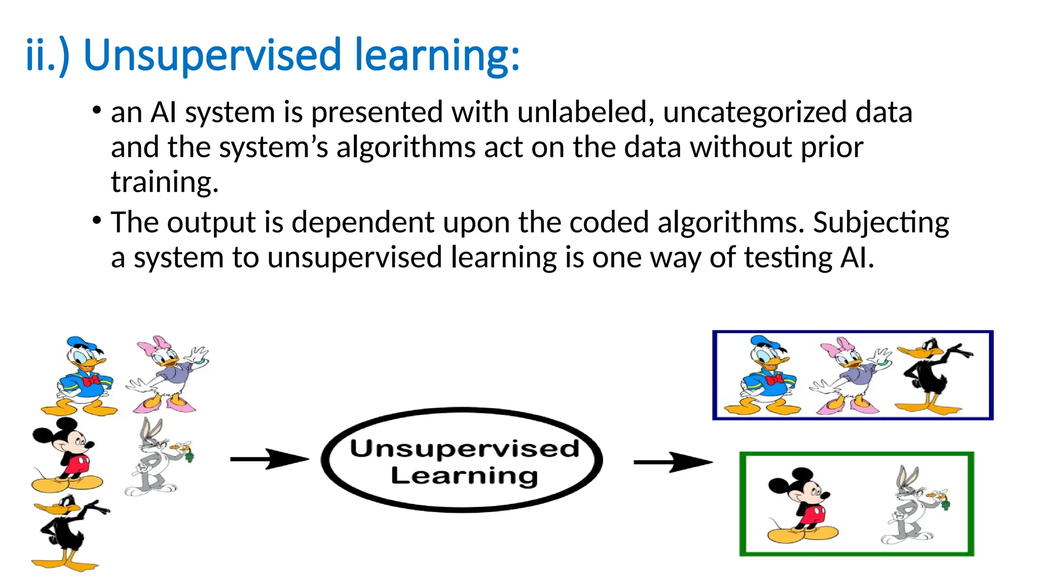 ii.) Unsupervised learning:
• an AI system is presented with unlabeled, uncategorized data
and the system’s algorithms act on the data without prior
training.
• The output is dependent upon the coded algorithms. Subjecting
a system to unsupervised learning is one way of testing AI.
 
