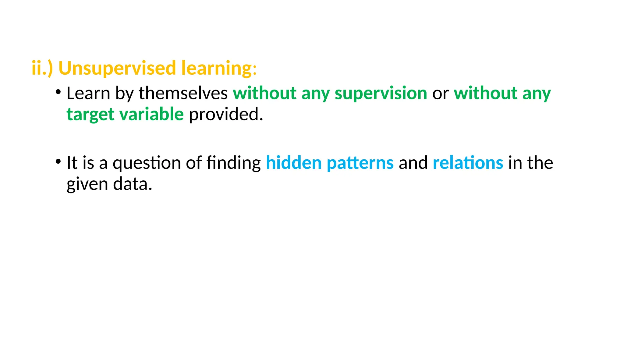 ii.) Unsupervised learning:
• Learn by themselves without any supervision or without any
target variable provided.
• It is a question of finding hidden patterns and relations in the
given data.
 