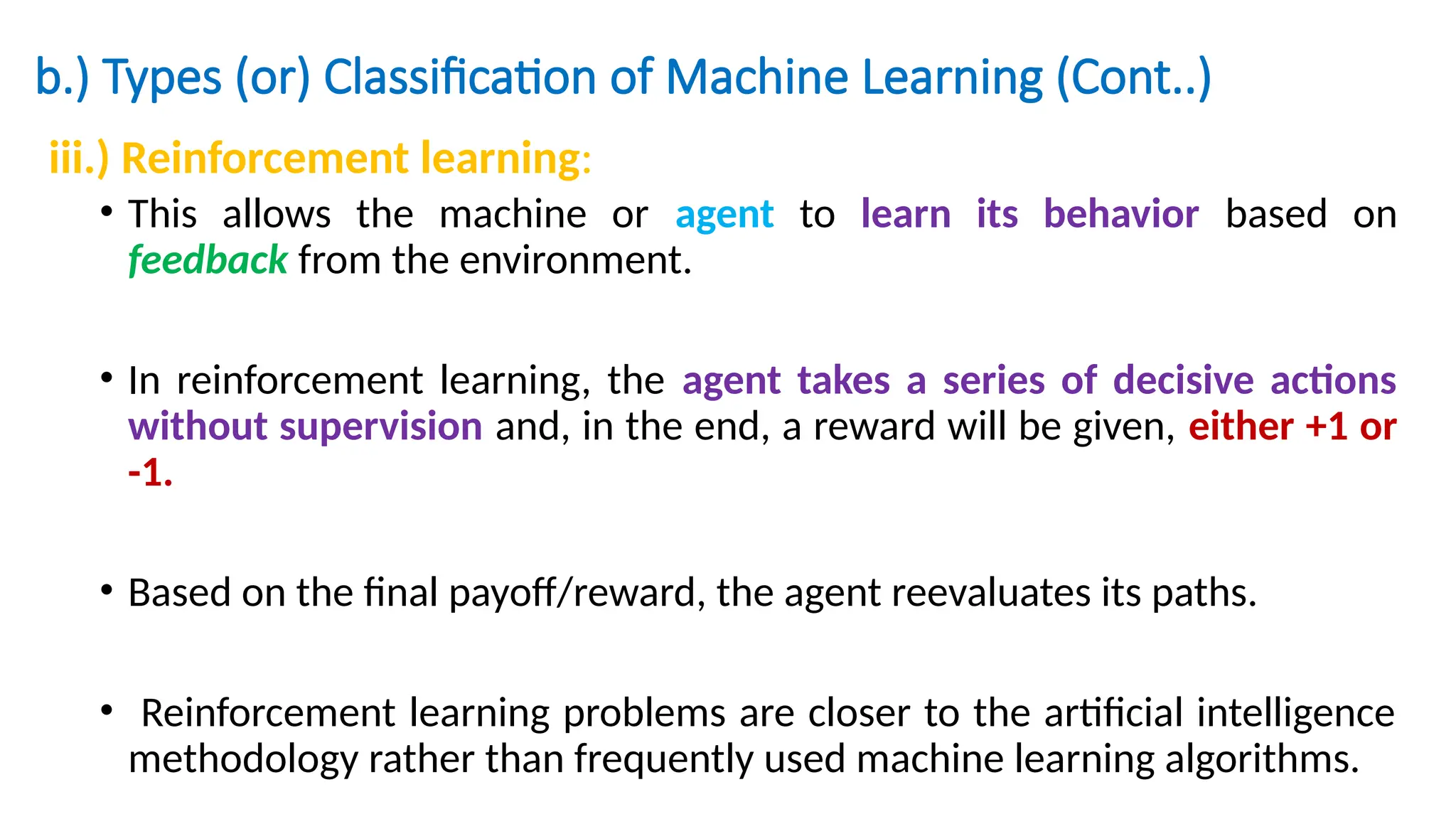 b.) Types (or) Classification of Machine Learning (Cont..)
iii.) Reinforcement learning:
• This allows the machine or agent to learn its behavior based on
feedback from the environment.
• In reinforcement learning, the agent takes a series of decisive actions
without supervision and, in the end, a reward will be given, either +1 or
-1.
• Based on the final payoff/reward, the agent reevaluates its paths.
• Reinforcement learning problems are closer to the artificial intelligence
methodology rather than frequently used machine learning algorithms.
 