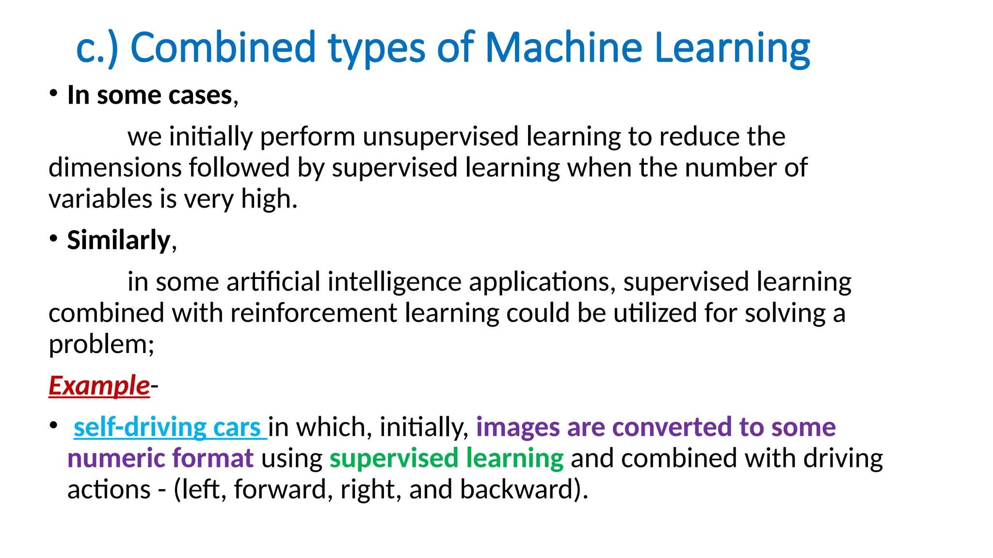 c.) Combined types of Machine Learning
• In some cases,
we initially perform unsupervised learning to reduce the
dimensions followed by supervised learning when the number of
variables is very high.
• Similarly,
in some artificial intelligence applications, supervised learning
combined with reinforcement learning could be utilized for solving a
problem;
Example-
• self-driving cars in which, initially, images are converted to some
numeric format using supervised learning and combined with driving
actions - (left, forward, right, and backward).
 