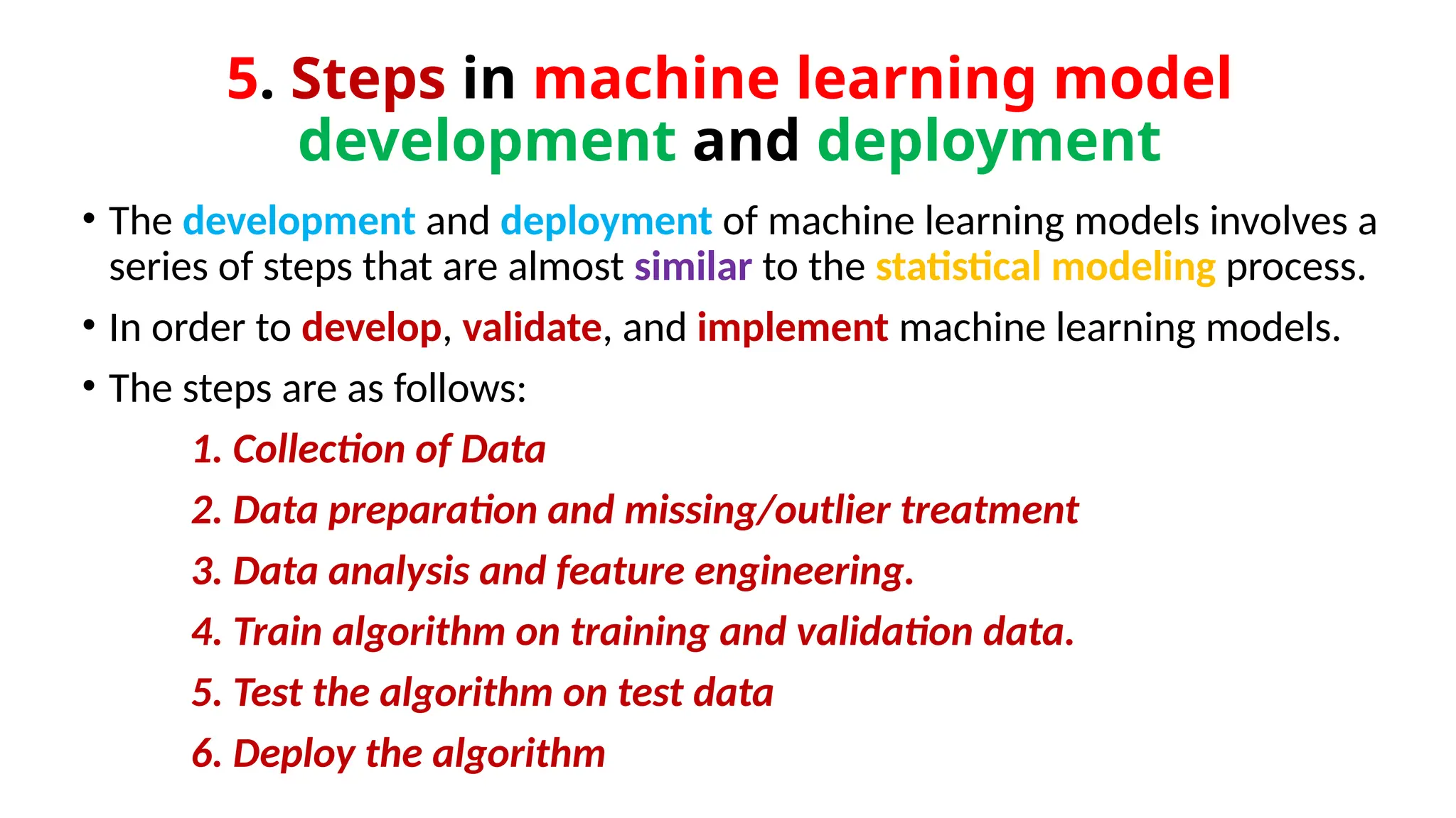 5. Steps in machine learning model
development and deployment
• The development and deployment of machine learning models involves a
series of steps that are almost similar to the statistical modeling process.
• In order to develop, validate, and implement machine learning models.
• The steps are as follows:
1. Collection of Data
2. Data preparation and missing/outlier treatment
3. Data analysis and feature engineering.
4. Train algorithm on training and validation data.
5. Test the algorithm on test data
6. Deploy the algorithm
 
