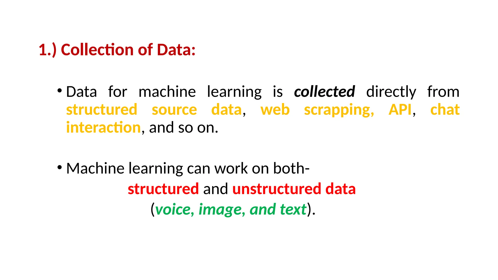 1.) Collection of Data:
• Data for machine learning is collected directly from
structured source data, web scrapping, API, chat
interaction, and so on.
• Machine learning can work on both-
structured and unstructured data
(voice, image, and text).
 