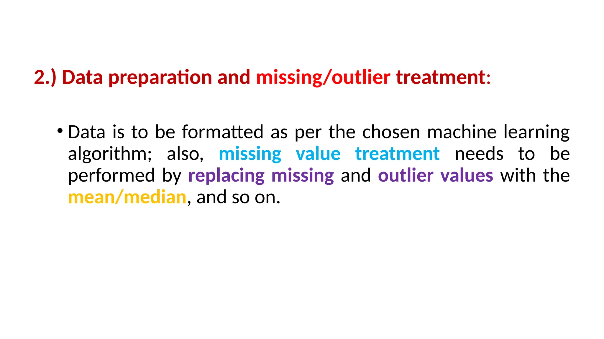 2.) Data preparation and missing/outlier treatment:
• Data is to be formatted as per the chosen machine learning
algorithm; also, missing value treatment needs to be
performed by replacing missing and outlier values with the
mean/median, and so on.
 