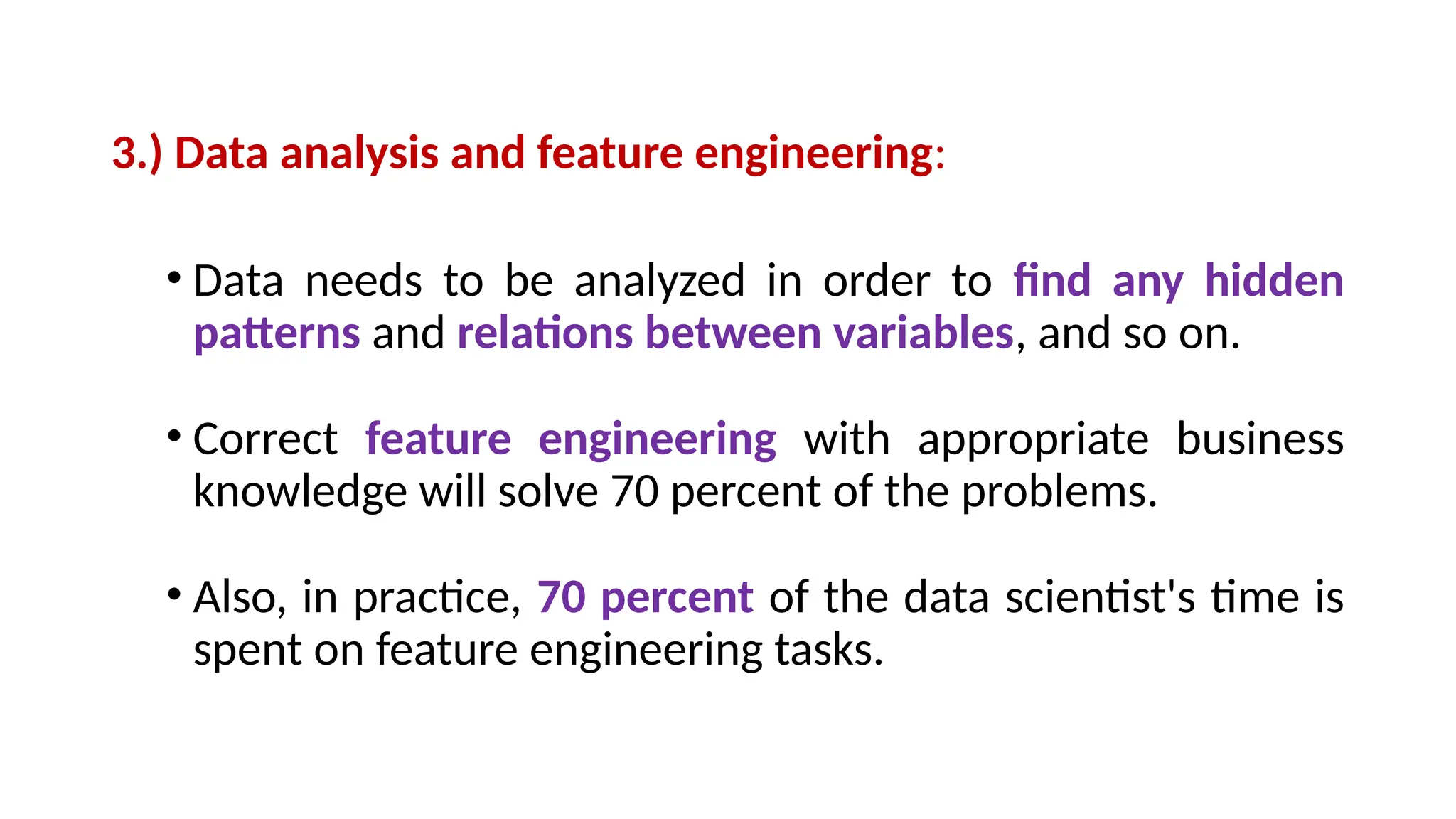 3.) Data analysis and feature engineering:
• Data needs to be analyzed in order to find any hidden
patterns and relations between variables, and so on.
• Correct feature engineering with appropriate business
knowledge will solve 70 percent of the problems.
• Also, in practice, 70 percent of the data scientist's time is
spent on feature engineering tasks.
 