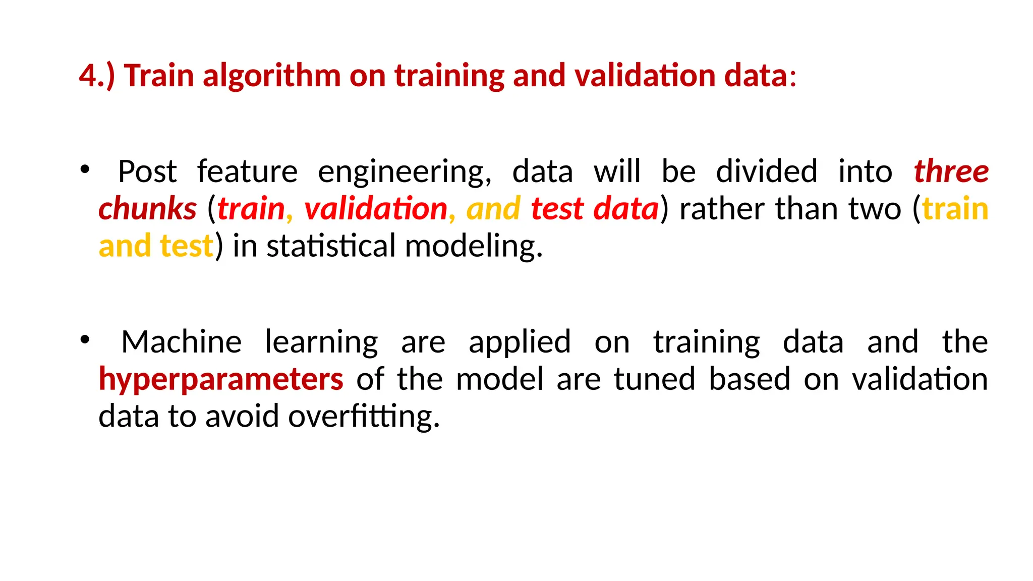 4.) Train algorithm on training and validation data:
• Post feature engineering, data will be divided into three
chunks (train, validation, and test data) rather than two (train
and test) in statistical modeling.
• Machine learning are applied on training data and the
hyperparameters of the model are tuned based on validation
data to avoid overfitting.
 