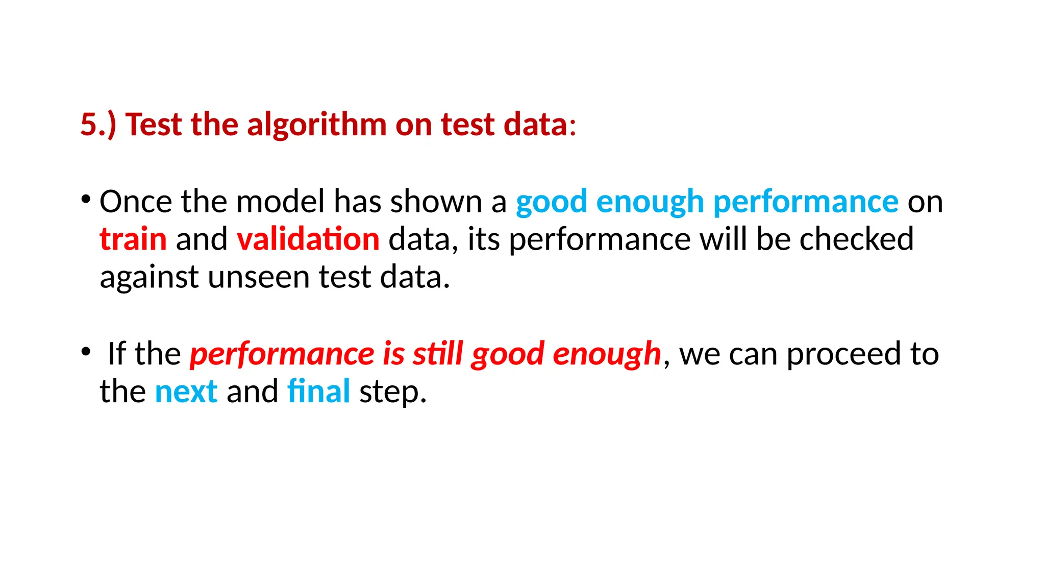 5.) Test the algorithm on test data:
• Once the model has shown a good enough performance on
train and validation data, its performance will be checked
against unseen test data.
• If the performance is still good enough, we can proceed to
the next and final step.
 