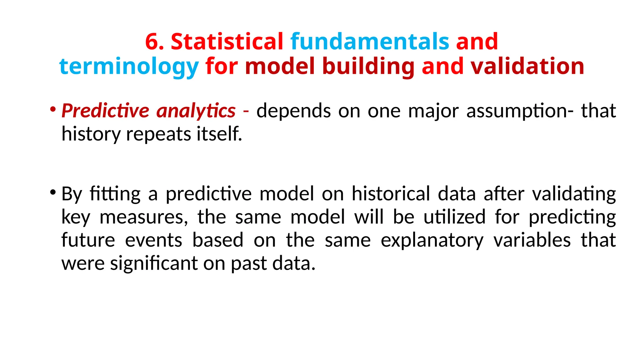 6. Statistical fundamentals and
terminology for model building and validation
• Predictive analytics - depends on one major assumption- that
history repeats itself.
• By fitting a predictive model on historical data after validating
key measures, the same model will be utilized for predicting
future events based on the same explanatory variables that
were significant on past data.
 