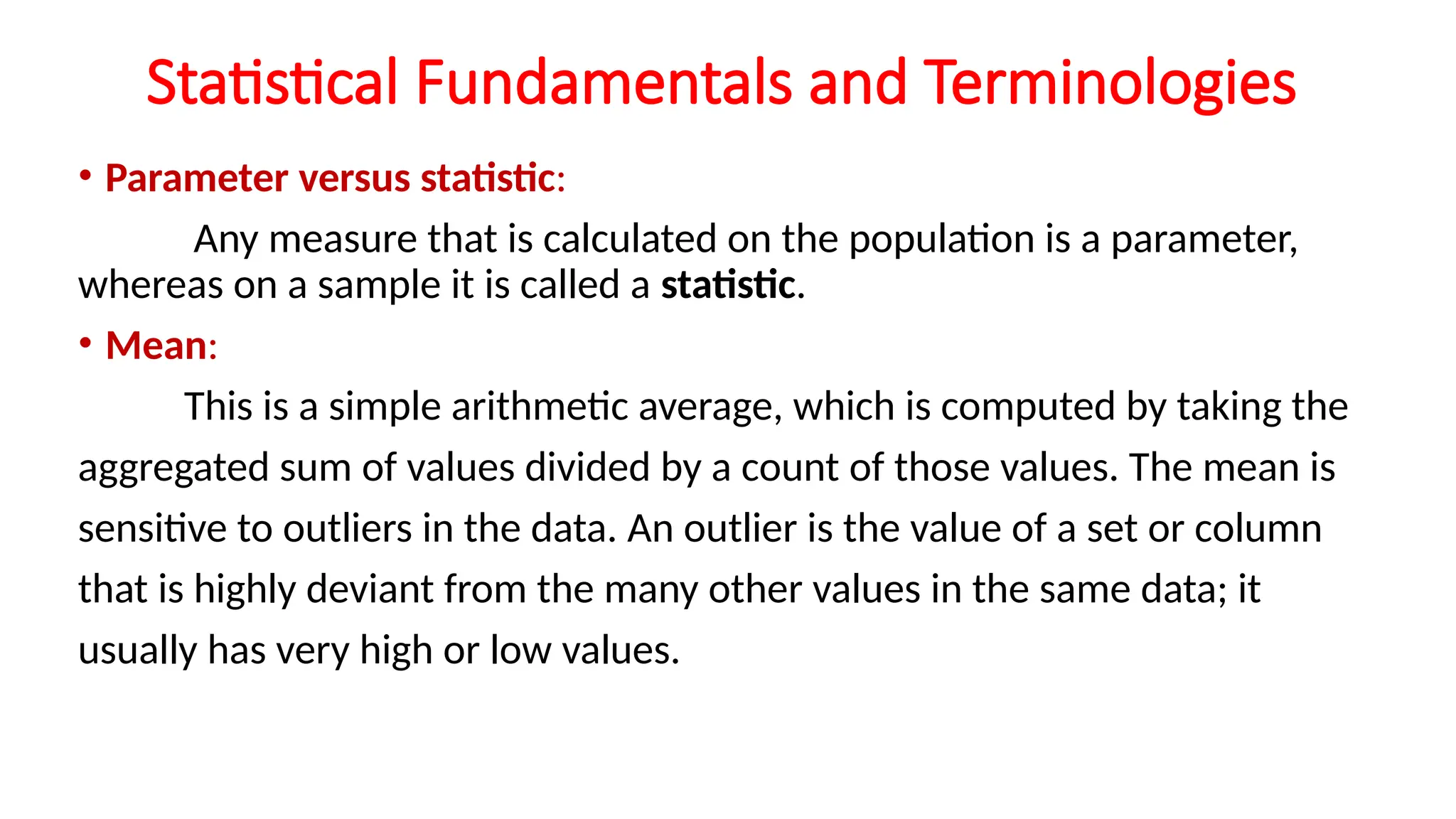 Statistical Fundamentals and Terminologies
• Parameter versus statistic:
Any measure that is calculated on the population is a parameter,
whereas on a sample it is called a statistic.
• Mean:
This is a simple arithmetic average, which is computed by taking the
aggregated sum of values divided by a count of those values. The mean is
sensitive to outliers in the data. An outlier is the value of a set or column
that is highly deviant from the many other values in the same data; it
usually has very high or low values.
 