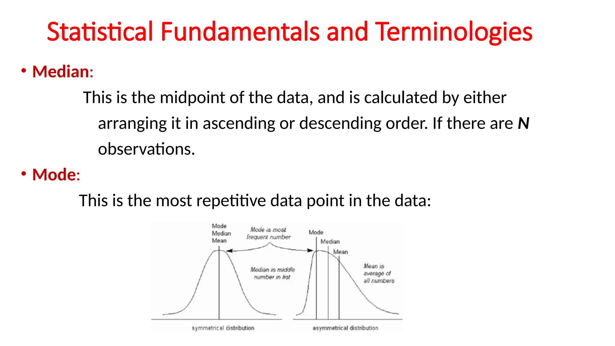 Statistical Fundamentals and Terminologies
• Median:
This is the midpoint of the data, and is calculated by either
arranging it in ascending or descending order. If there are N
observations.
• Mode:
This is the most repetitive data point in the data:
 