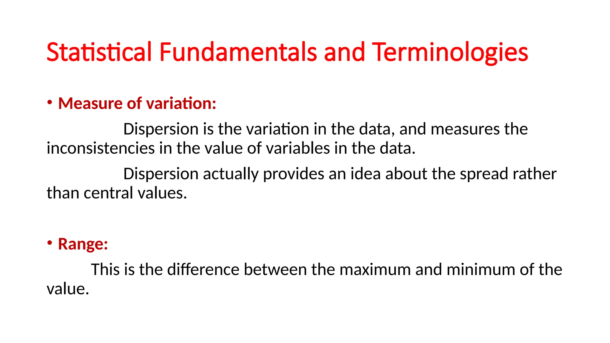 Statistical Fundamentals and Terminologies
• Measure of variation:
Dispersion is the variation in the data, and measures the
inconsistencies in the value of variables in the data.
Dispersion actually provides an idea about the spread rather
than central values.
• Range:
This is the difference between the maximum and minimum of the
value.
 