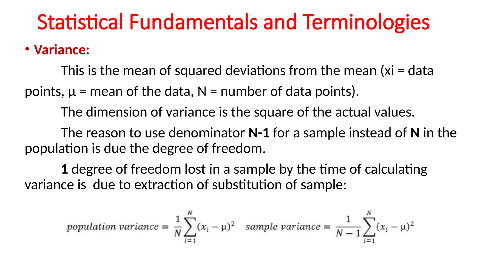 Statistical Fundamentals and Terminologies
• Variance:
This is the mean of squared deviations from the mean (xi = data
points, μ = mean of the data, N = number of data points).
The dimension of variance is the square of the actual values.
The reason to use denominator N-1 for a sample instead of N in the
population is due the degree of freedom.
1 degree of freedom lost in a sample by the time of calculating
variance is due to extraction of substitution of sample:
 