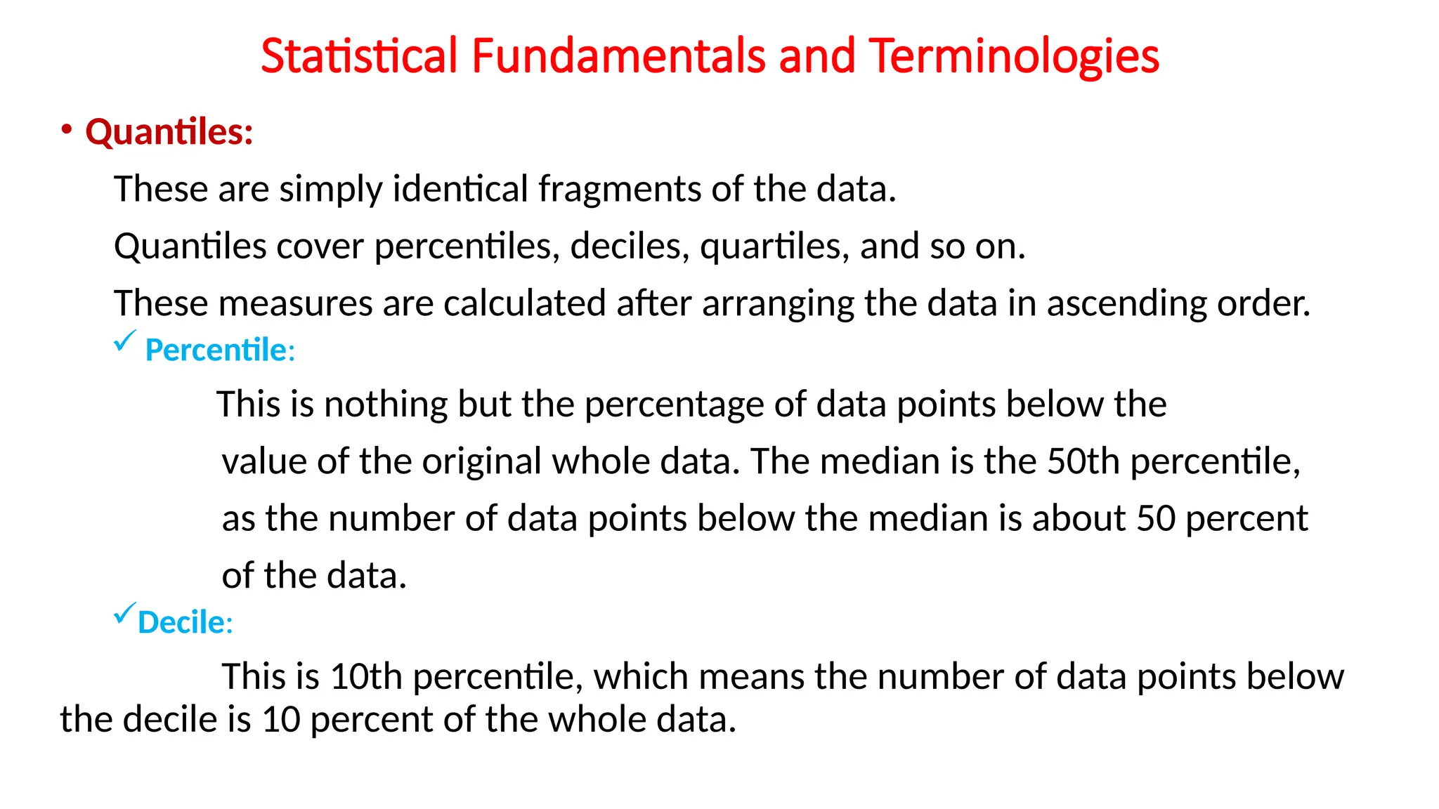 Statistical Fundamentals and Terminologies
• Quantiles:
These are simply identical fragments of the data.
Quantiles cover percentiles, deciles, quartiles, and so on.
These measures are calculated after arranging the data in ascending order.
 Percentile:
This is nothing but the percentage of data points below the
value of the original whole data. The median is the 50th percentile,
as the number of data points below the median is about 50 percent
of the data.
Decile:
This is 10th percentile, which means the number of data points below
the decile is 10 percent of the whole data.
 