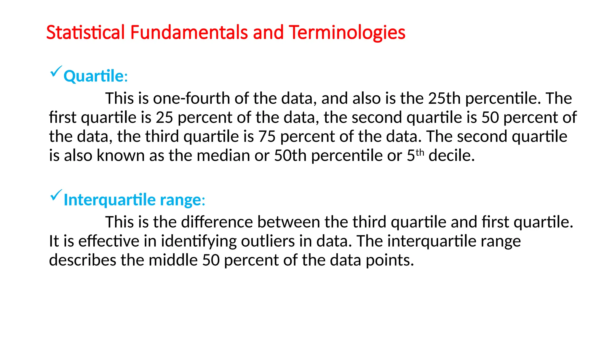 Statistical Fundamentals and Terminologies
Quartile:
This is one-fourth of the data, and also is the 25th percentile. The
first quartile is 25 percent of the data, the second quartile is 50 percent of
the data, the third quartile is 75 percent of the data. The second quartile
is also known as the median or 50th percentile or 5th
decile.
Interquartile range:
This is the difference between the third quartile and first quartile.
It is effective in identifying outliers in data. The interquartile range
describes the middle 50 percent of the data points.
 