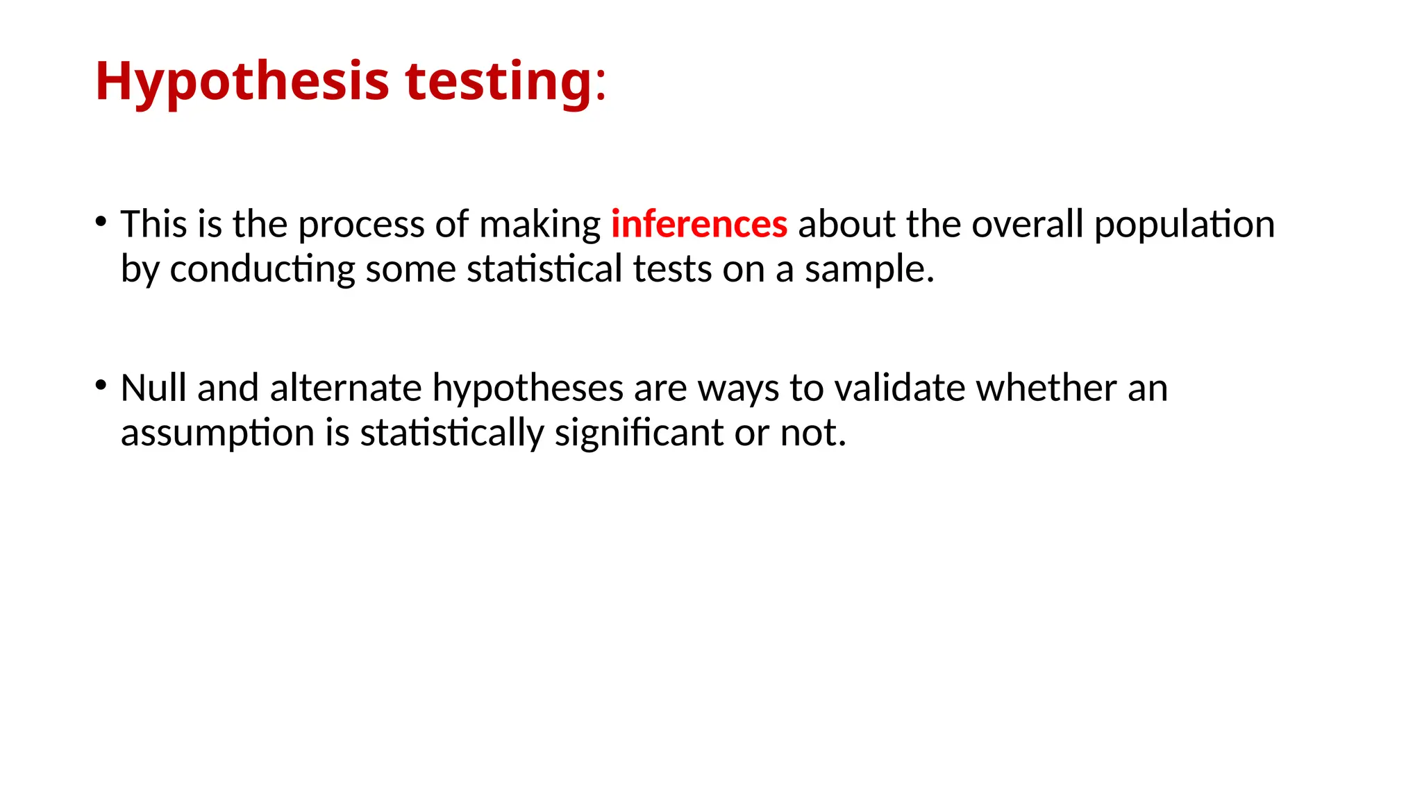 Hypothesis testing:
• This is the process of making inferences about the overall population
by conducting some statistical tests on a sample.
• Null and alternate hypotheses are ways to validate whether an
assumption is statistically significant or not.
 