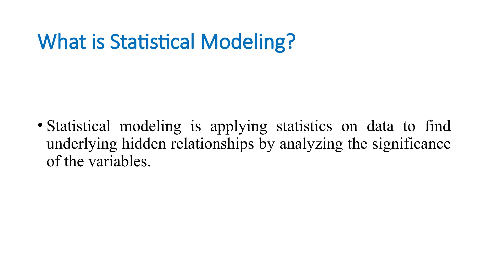 What is Statistical Modeling?
• Statistical modeling is applying statistics on data to find
underlying hidden relationships by analyzing the significance
of the variables.
 