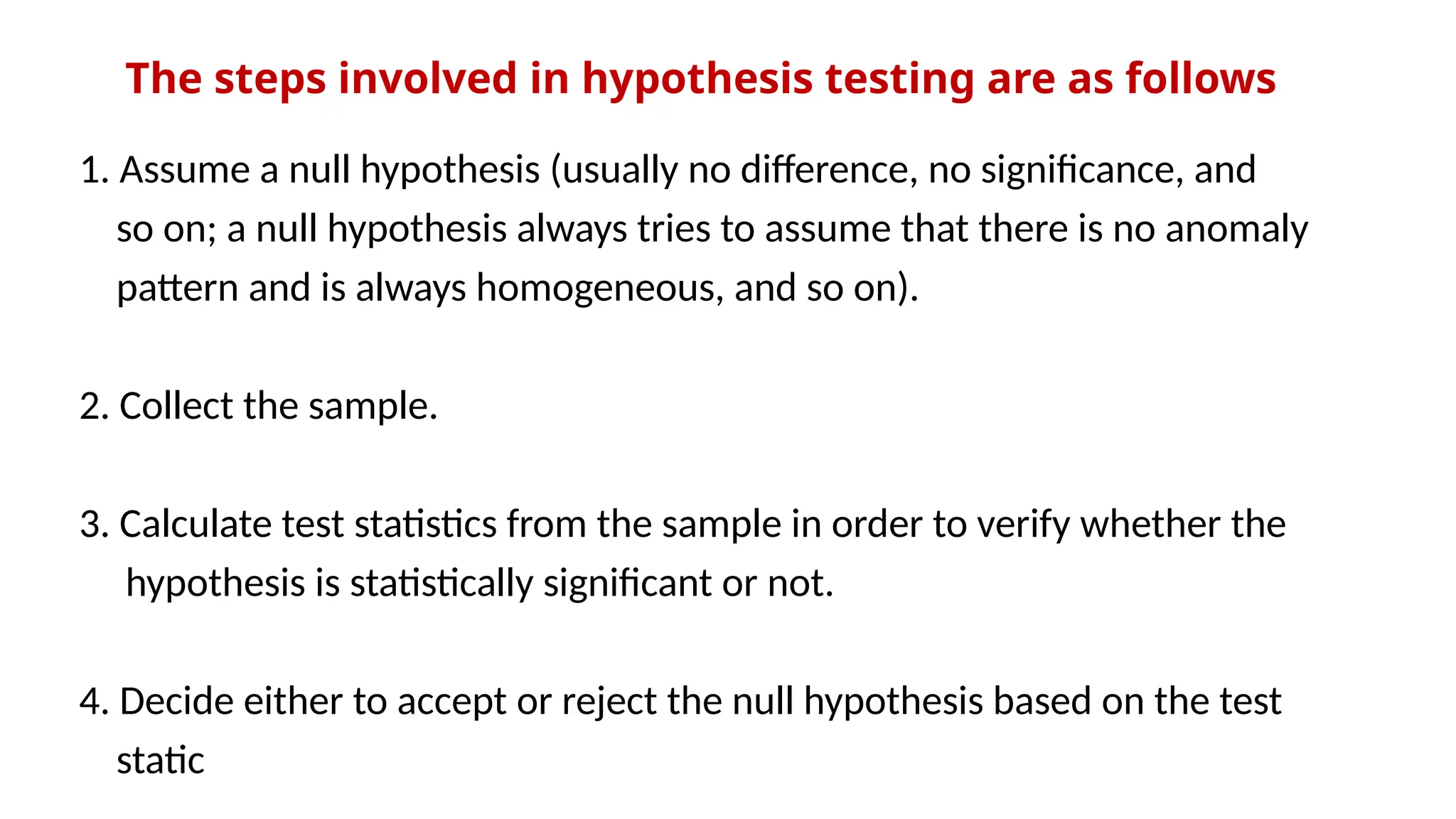 The steps involved in hypothesis testing are as follows
1. Assume a null hypothesis (usually no difference, no significance, and
so on; a null hypothesis always tries to assume that there is no anomaly
pattern and is always homogeneous, and so on).
2. Collect the sample.
3. Calculate test statistics from the sample in order to verify whether the
hypothesis is statistically significant or not.
4. Decide either to accept or reject the null hypothesis based on the test
static
 