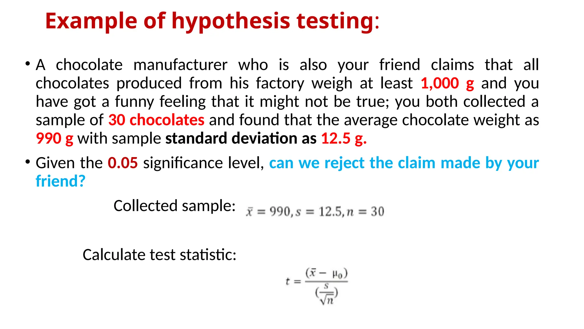 Example of hypothesis testing:
• A chocolate manufacturer who is also your friend claims that all
chocolates produced from his factory weigh at least 1,000 g and you
have got a funny feeling that it might not be true; you both collected a
sample of 30 chocolates and found that the average chocolate weight as
990 g with sample standard deviation as 12.5 g.
• Given the 0.05 significance level, can we reject the claim made by your
friend?
Collected sample:
Calculate test statistic:
 